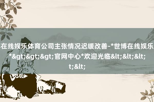 世博在线娱乐体育公司主张情况迟缓改善-*世博在线娱乐体育*>>>官网中心*欢迎光临<<<