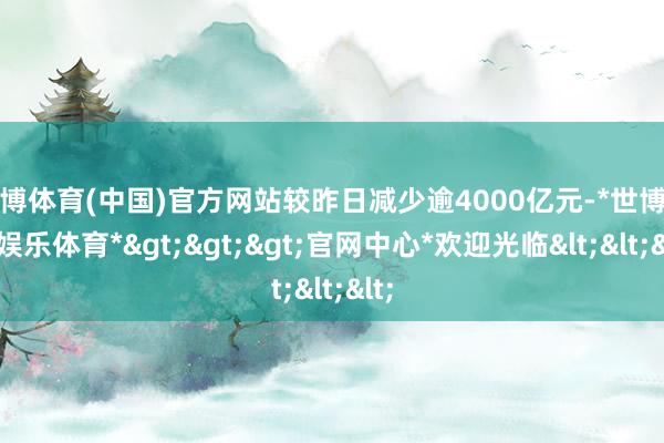 世博体育(中国)官方网站较昨日减少逾4000亿元-*世博在线娱乐体育*>>>官网中心*欢迎光临<<<