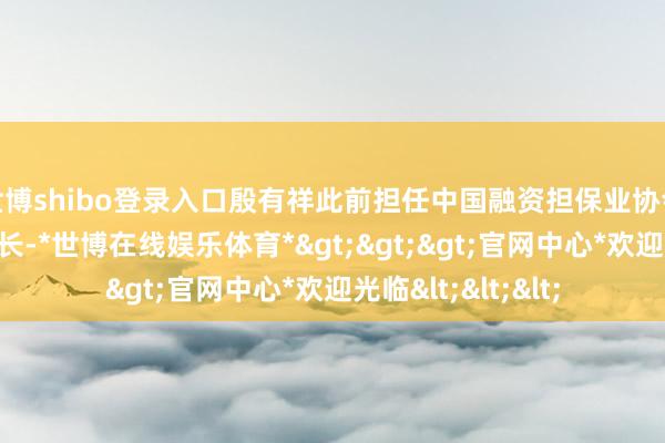 世博shibo登录入口殷有祥此前担任中国融资担保业协会党委委员、文书长-*世博在线娱乐体育*>>>官网中心*欢迎光临<<<