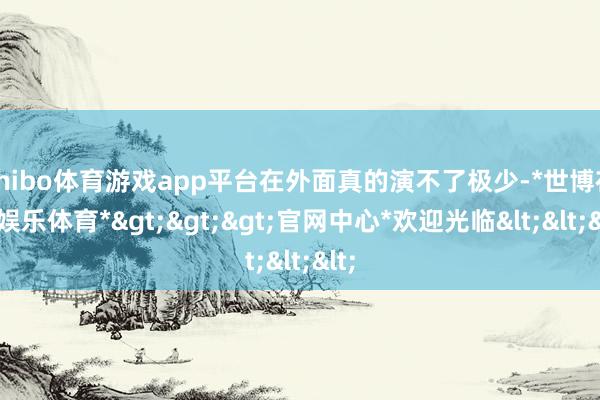 shibo体育游戏app平台在外面真的演不了极少-*世博在线娱乐体育*>>>官网中心*欢迎光临<<<