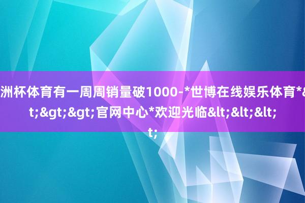 欧洲杯体育有一周周销量破1000-*世博在线娱乐体育*>>>官网中心*欢迎光临<<<