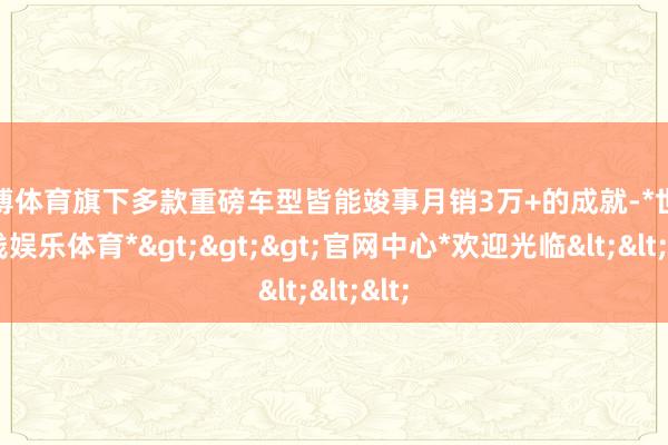 世博体育旗下多款重磅车型皆能竣事月销3万+的成就-*世博在线娱乐体育*>>>官网中心*欢迎光临<<<