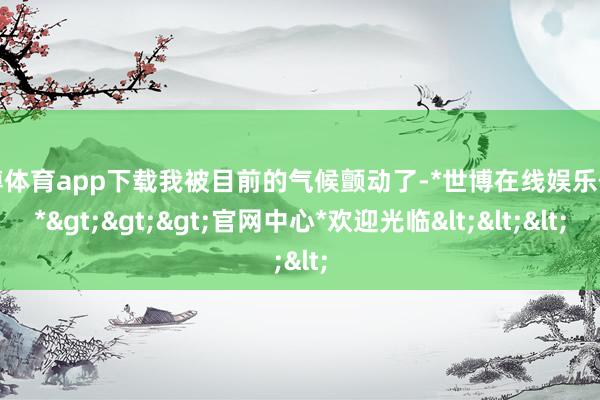 世博体育app下载我被目前的气候颤动了-*世博在线娱乐体育*>>>官网中心*欢迎光临<<<