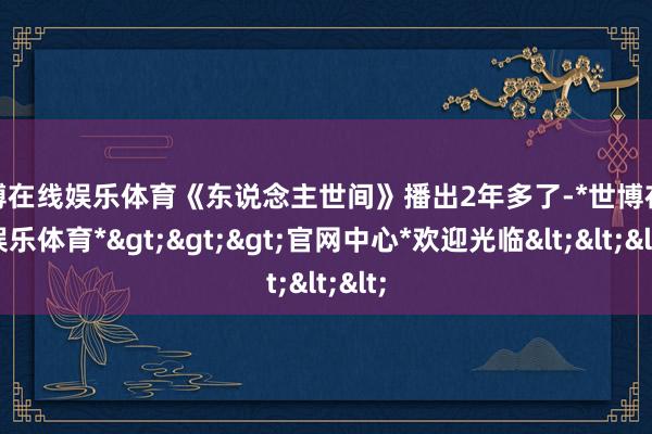 世博在线娱乐体育《东说念主世间》播出2年多了-*世博在线娱乐体育*>>>官网中心*欢迎光临<<<