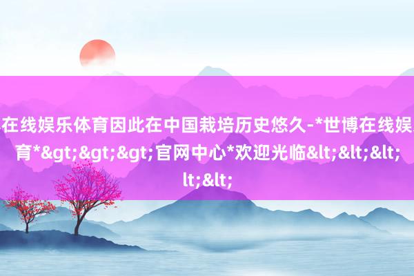 世博在线娱乐体育因此在中国栽培历史悠久-*世博在线娱乐体育*>>>官网中心*欢迎光临<<<