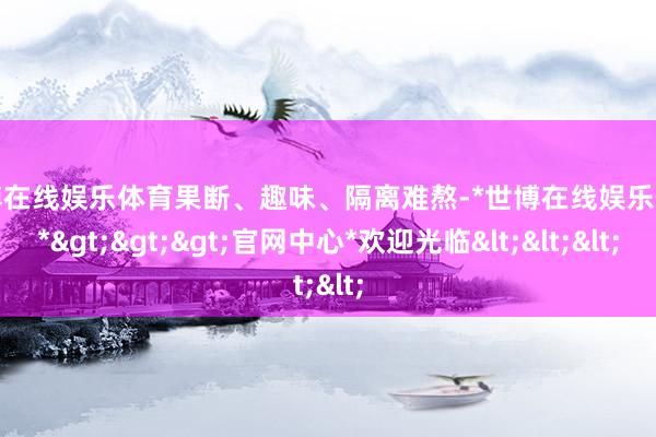 世博在线娱乐体育果断、趣味、隔离难熬-*世博在线娱乐体育*>>>官网中心*欢迎光临<<<