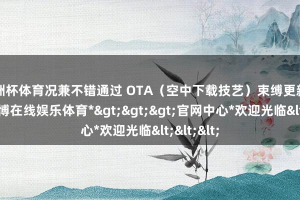 欧洲杯体育况兼不错通过 OTA（空中下载技艺）束缚更新和升级-*世博在线娱乐体育*>>>官网中心*欢迎光临<<<