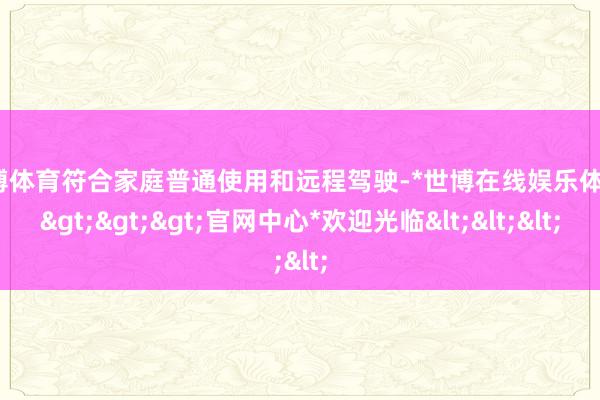 世博体育符合家庭普通使用和远程驾驶-*世博在线娱乐体育*>>>官网中心*欢迎光临<<<