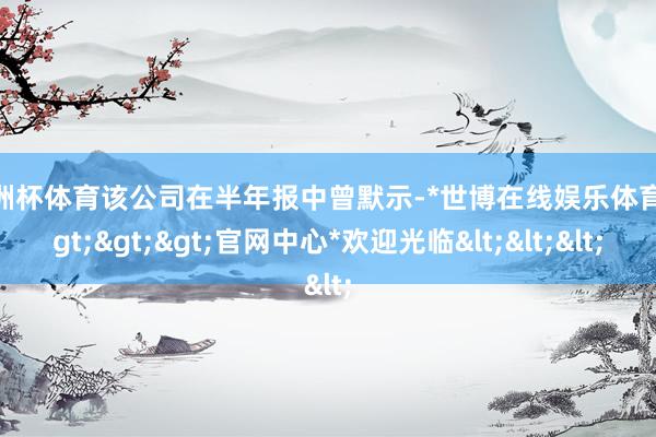 欧洲杯体育该公司在半年报中曾默示-*世博在线娱乐体育*>>>官网中心*欢迎光临<<<