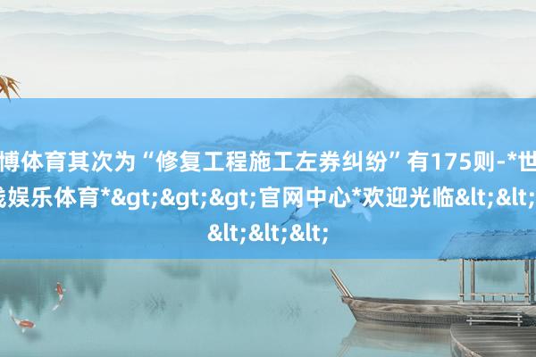 世博体育其次为“修复工程施工左券纠纷”有175则-*世博在线娱乐体育*>>>官网中心*欢迎光临<<<