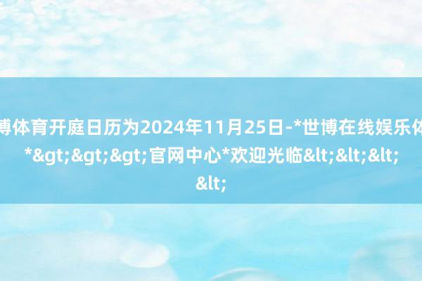 世博体育开庭日历为2024年11月25日-*世博在线娱乐体育*>>>官网中心*欢迎光临<<<