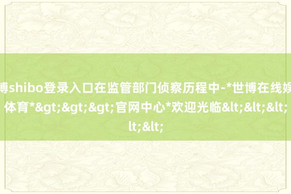 世博shibo登录入口在监管部门侦察历程中-*世博在线娱乐体育*>>>官网中心*欢迎光临<<<