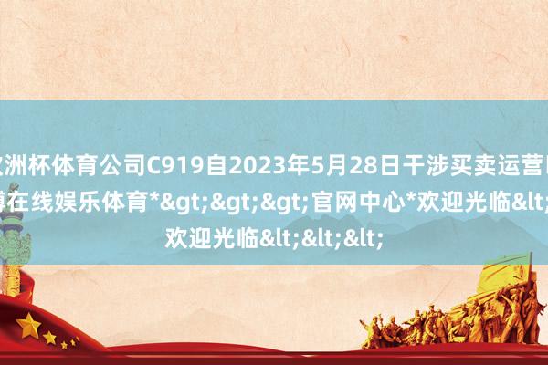 欧洲杯体育公司C919自2023年5月28日干涉买卖运营以来-*世博在线娱乐体育*>>>官网中心*欢迎光临<<<