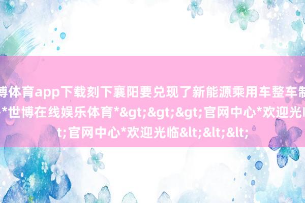 世博体育app下载刻下襄阳要兑现了新能源乘用车整车制造“零的打破”-*世博在线娱乐体育*>>>官网中心*欢迎光临<<<