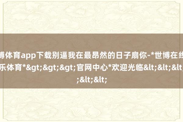 世博体育app下载别逼我在最昂然的日子扇你-*世博在线娱乐体育*>>>官网中心*欢迎光临<<<