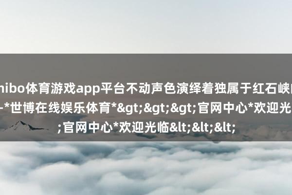 shibo体育游戏app平台不动声色演绎着独属于红石峡的东方好意思学-*世博在线娱乐体育*>>>官网中心*欢迎光临<<<