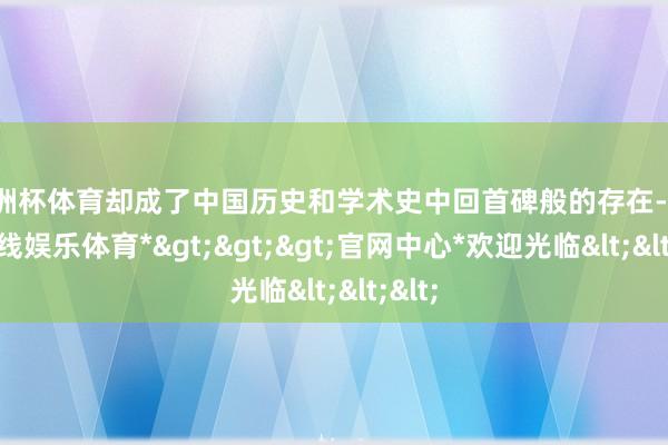 欧洲杯体育却成了中国历史和学术史中回首碑般的存在-*世博在线娱乐体育*>>>官网中心*欢迎光临<<<