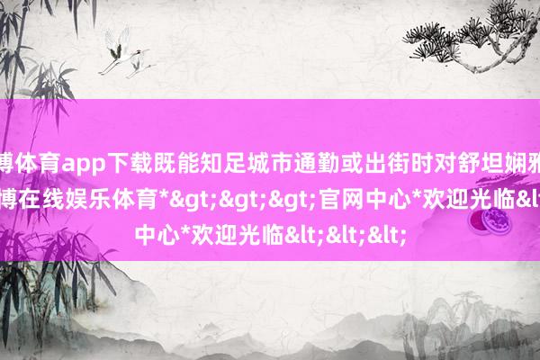 世博体育app下载既能知足城市通勤或出街时对舒坦娴雅的需求-*世博在线娱乐体育*>>>官网中心*欢迎光临<<<