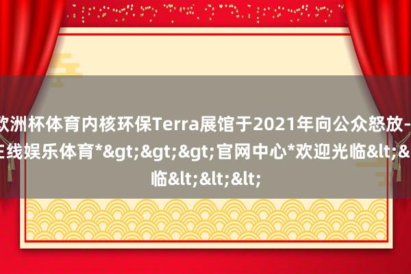 欧洲杯体育内核环保Terra展馆于2021年向公众怒放-*世博在线娱乐体育*>>>官网中心*欢迎光临<<<