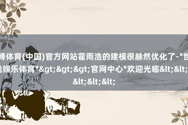 世博体育(中国)官方网站霍雨浩的建模很赫然优化了-*世博在线娱乐体育*>>>官网中心*欢迎光临<<<