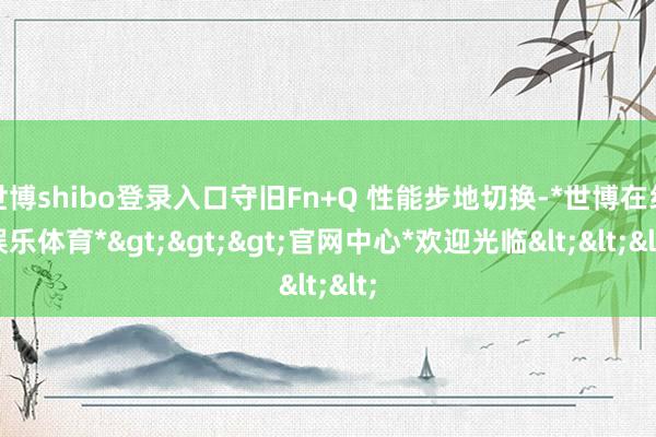 世博shibo登录入口守旧Fn+Q 性能步地切换-*世博在线娱乐体育*>>>官网中心*欢迎光临<<<