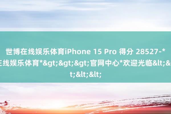 世博在线娱乐体育iPhone 15 Pro 得分 28527-*世博在线娱乐体育*>>>官网中心*欢迎光临<<<