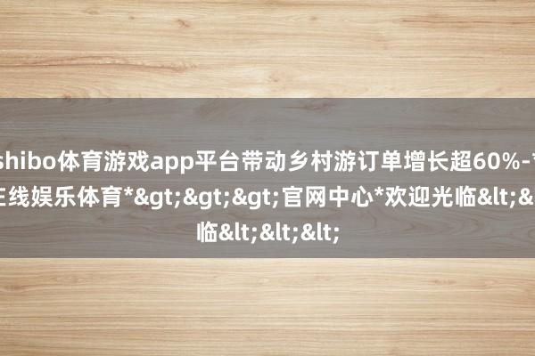 shibo体育游戏app平台带动乡村游订单增长超60%-*世博在线娱乐体育*>>>官网中心*欢迎光临<<<