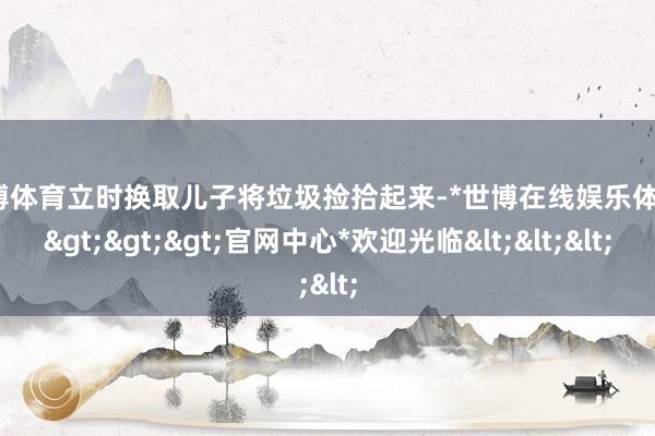 世博体育立时换取儿子将垃圾捡拾起来-*世博在线娱乐体育*>>>官网中心*欢迎光临<<<