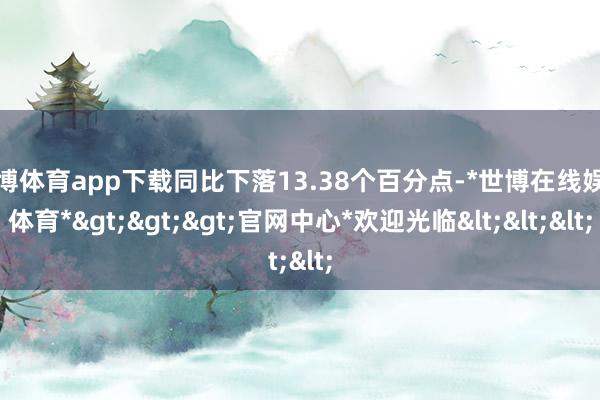 世博体育app下载同比下落13.38个百分点-*世博在线娱乐体育*>>>官网中心*欢迎光临<<<