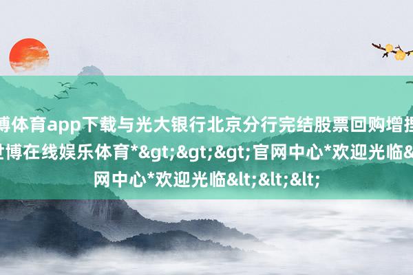 世博体育app下载与光大银行北京分行完结股票回购增捏贷款配合-*世博在线娱乐体育*>>>官网中心*欢迎光临<<<