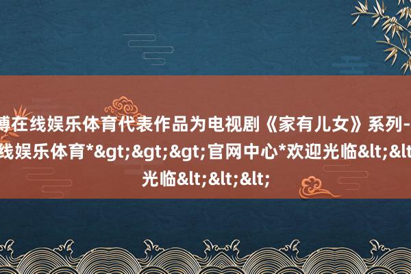 世博在线娱乐体育代表作品为电视剧《家有儿女》系列-*世博在线娱乐体育*>>>官网中心*欢迎光临<<<