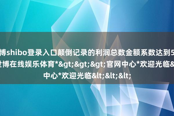 世博shibo登录入口颠倒记录的利润总数金额系数达到5亿元以上-*世博在线娱乐体育*>>>官网中心*欢迎光临<<<