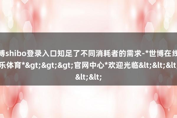 世博shibo登录入口知足了不同消耗者的需求-*世博在线娱乐体育*>>>官网中心*欢迎光临<<<