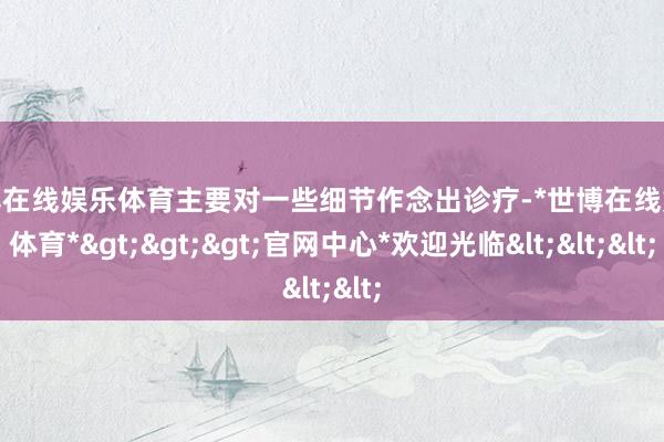 世博在线娱乐体育主要对一些细节作念出诊疗-*世博在线娱乐体育*>>>官网中心*欢迎光临<<<