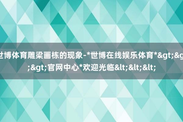 世博体育雕梁画栋的现象-*世博在线娱乐体育*>>>官网中心*欢迎光临<<<