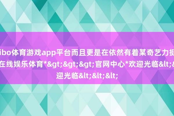 shibo体育游戏app平台而且更是在依然有着某奇艺力挺下-*世博在线娱乐体育*>>>官网中心*欢迎光临<<<