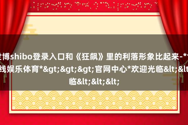 世博shibo登录入口和《狂飙》里的利落形象比起来-*世博在线娱乐体育*>>>官网中心*欢迎光临<<<