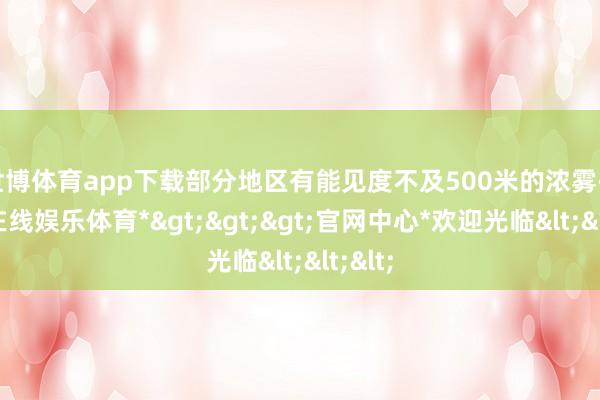 世博体育app下载部分地区有能见度不及500米的浓雾-*世博在线娱乐体育*>>>官网中心*欢迎光临<<<