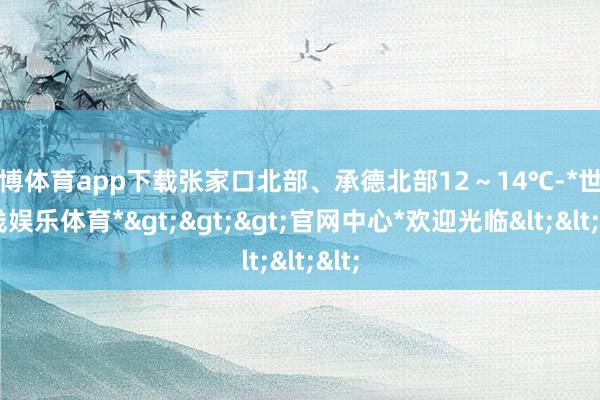 世博体育app下载张家口北部、承德北部12～14℃-*世博在线娱乐体育*>>>官网中心*欢迎光临<<<