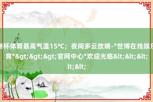 欧洲杯体育最高气温15℃；夜间多云放晴-*世博在线娱乐体育*>>>官网中心*欢迎光临<<<