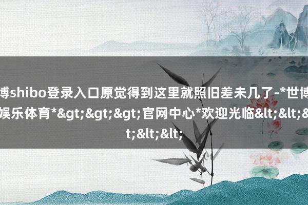 世博shibo登录入口原觉得到这里就照旧差未几了-*世博在线娱乐体育*>>>官网中心*欢迎光临<<<