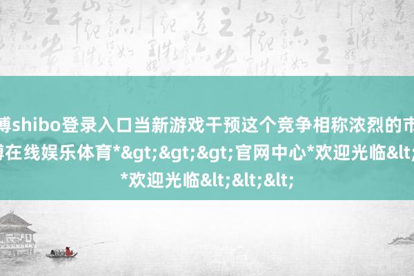 世博shibo登录入口当新游戏干预这个竞争相称浓烈的市集时-*世博在线娱乐体育*>>>官网中心*欢迎光临<<<