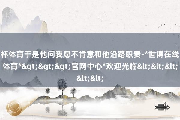 欧洲杯体育于是他问我愿不肯意和他沿路职责-*世博在线娱乐体育*>>>官网中心*欢迎光临<<<