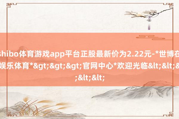 shibo体育游戏app平台正股最新价为2.22元-*世博在线娱乐体育*>>>官网中心*欢迎光临<<<