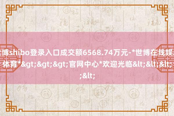 世博shibo登录入口成交额6568.74万元-*世博在线娱乐体育*>>>官网中心*欢迎光临<<<