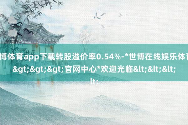 世博体育app下载转股溢价率0.54%-*世博在线娱乐体育*>>>官网中心*欢迎光临<<<