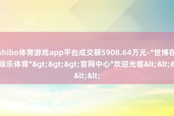 shibo体育游戏app平台成交额5908.64万元-*世博在线娱乐体育*>>>官网中心*欢迎光临<<<