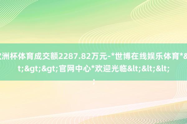 欧洲杯体育成交额2287.82万元-*世博在线娱乐体育*>>>官网中心*欢迎光临<<<