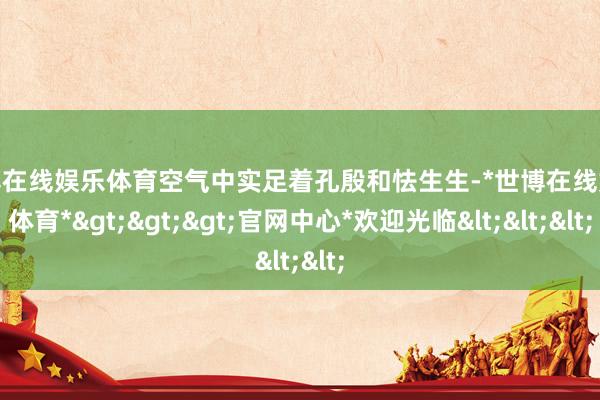 世博在线娱乐体育空气中实足着孔殷和怯生生-*世博在线娱乐体育*>>>官网中心*欢迎光临<<<