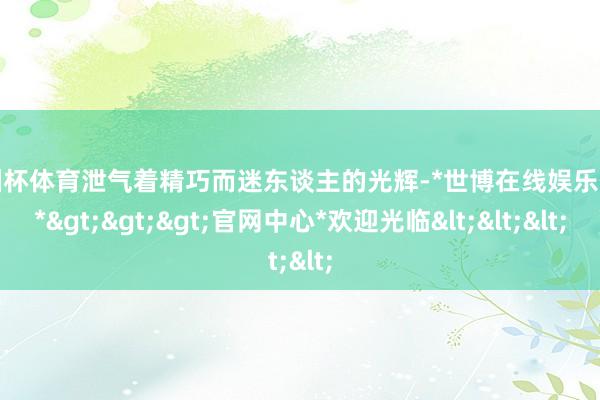 欧洲杯体育泄气着精巧而迷东谈主的光辉-*世博在线娱乐体育*>>>官网中心*欢迎光临<<<